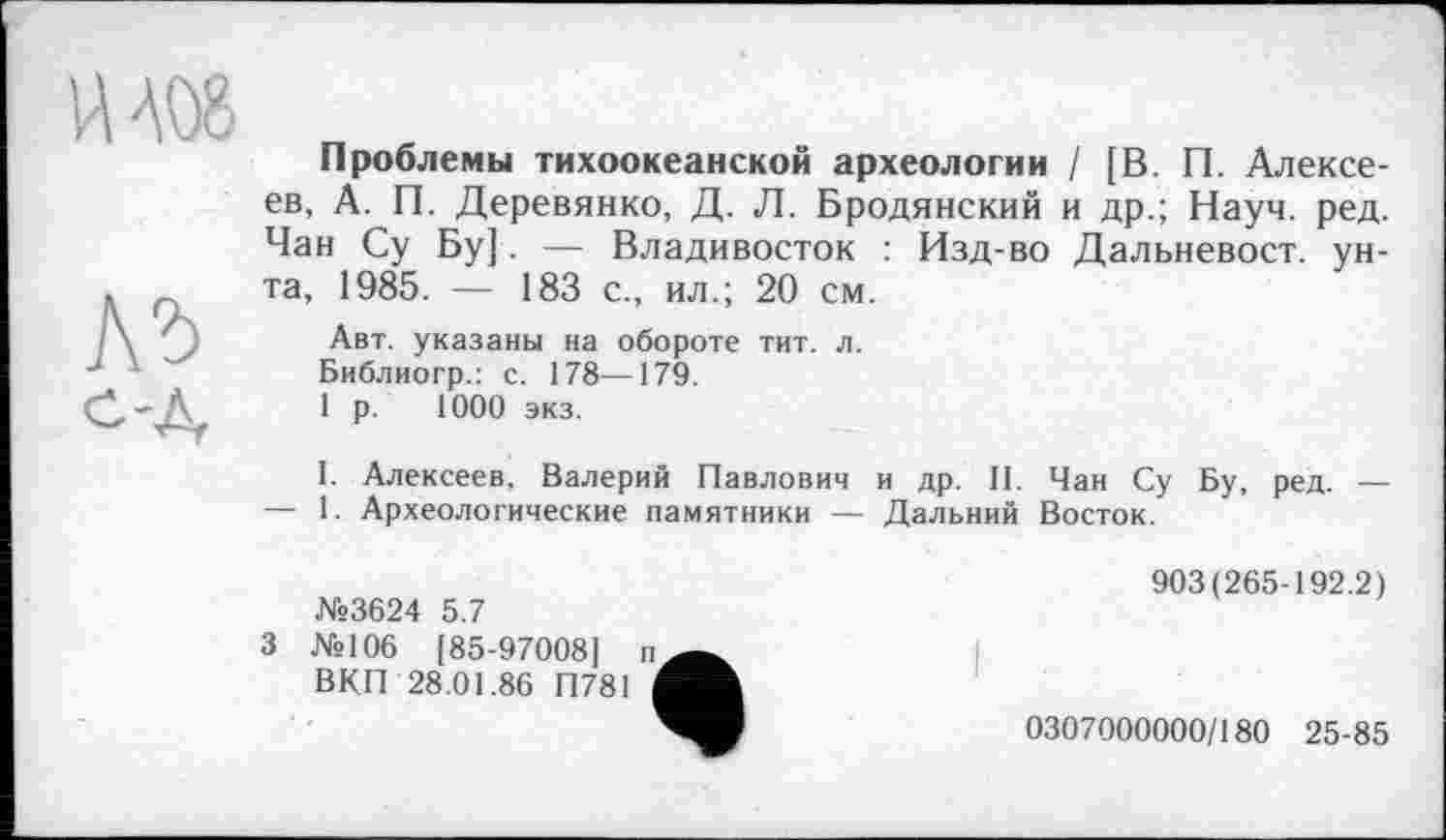 ﻿ИА08
Л'Ь
с-Д
Проблемы тихоокеанской археологии / [В. П. Алексеев, А. П. Деревянко, Д. Л. Бродянский и др.; Науч. ред. Чан Су Бу]. — Владивосток : Изд-во Дальневост, унта, 1985. — 183 с., ил.; 20 см.
Авт. указаны на обороте тит. л.
Библиогр.: с. 178—179.
1 р. 1000 экз.
I. Алексеев, Валерий Павлович и др. II. Чан Су Бу, ред. — — 1. Археологические памятники — Дальний Восток.
№3624 5.7
3 №106 [85-970081 п
ВКП 28.01.86 П781 1
903(265-192.2)
0307000000/180 25-85